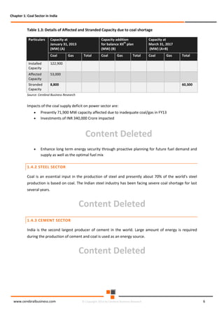 Chapter 1: Coal Sector in India

Table 1.3: Details of Affected and Stranded Capacity due to coal shortage
Particulars

Capacity at
January 31, 2013
(MW) (A)
Coal

Installed
Capacity

Coal

Coal

Gas

Total

Gas

8,800

Total

53,000

Stranded
Capacity

Total

Capacity at
March 31, 2017
(MW) (A+B)

122,900

Affected
Capacity

Gas

Capacity addition
th
for balance XII plan
(MW) (B)

60,300

Source: Cerebral Business Research

Impacts of the coal supply deficit on power sector are:
•
•

Presently 71,900 MW capacity affected due to inadequate coal/gas in FY13
Investments of INR 340,000 Crore impacted

Content Deleted
•

Enhance long term energy security through proactive planning for future fuel demand and
supply as well as the optimal fuel mix

1.4.2 STEEL SECTOR
Coal is an essential input in the production of steel and presently about 70% of the world's steel
production is based on coal. The Indian steel industry has been facing severe coal shortage for last
several years.

Content Deleted
1.4.3 CEMENT SECTOR
India is the second largest producer of cement in the world. Large amount of energy is required
during the production of cement and coal is used as an energy source.

Content Deleted

www.cerebralbusiness.com

© Copyright 2014 by Cerebral Business Research

6

 