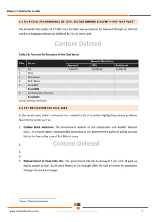 Chapter 1: Coal Sector in India

1.5 FINANCIAL PERFORMANCE OF COAL SECTOR DURING ELEVENTH FIVE YEAR PLAN 1
The Eleventh Plan outlay of 37,100 crore for MoC was planned to be financed through an Internal
and Extra Budgetary Resources (IEBR) of 35,774.37 crore, and

Content Deleted
Table1.4: Financial Performance of the Coal Sector
S.No.
1

CIL

2

SCCL

3

NLC-Power

4

NLC- Mines

5

Eleventh Plan Outlay

Sector

Total NLC

Approved

MTA

Anticipated

17,390.07

16,090.68

13,460.78

Total IEBR
6

Central Sector Schemes
Total MOC

Source: Planning Commission

1.6 KEY DEVELOPMENTS 2012-2013
In the recent past, India’s coal sector has received a lot of attention highlighting various problems
faced by the sector such as:
1. Captive block allocation: The Government Auditor or the Comptroller and Auditor General
(CAG), in a recent report, estimated the losses due to the government’s policy of giving out coal
blocks for free to the tune of Rs1.86 lakh crore.

Content Deleted

2.
3.
4.

5. Disinvestment of Coal India Ltd.: The government intends to disinvest 5 per cent of paid up
equity capital or over 31.58 crore shares of CIL through Offer for Sale of shares by promoters
through the stock exchanges.

1

Source: Planning Commission

www.cerebralbusiness.com

© Copyright 2014 by Cerebral Business Research

7

 