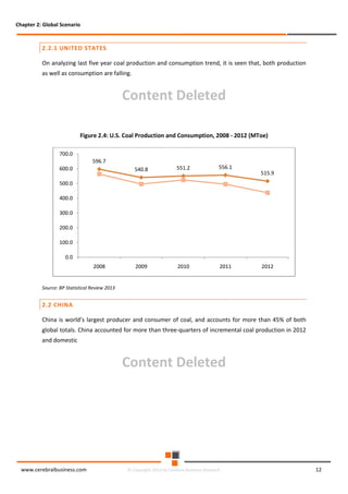 Chapter 2: Global Scenario

2.2.1 UNITED STATES
On analyzing last five year coal production and consumption trend, it is seen that, both production
as well as consumption are falling.

Content Deleted
Figure 2.4: U.S. Coal Production and Consumption, 2008 - 2012 (MToe)
700.0

596.7
540.8

600.0

551.2

556.1

2009

2010

2011

515.9

500.0
400.0
300.0
200.0
100.0
0.0
2008

2012

Source: BP Statistical Review 2013

2.2 CHINA
China is world’s largest producer and consumer of coal, and accounts for more than 45% of both
global totals. China accounted for more than three-quarters of incremental coal production in 2012
and domestic

Content Deleted

www.cerebralbusiness.com

© Copyright 2014 by Cerebral Business Research

12

 