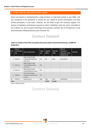 Chapter 3: Latest Policies and Regulatory Issues

3. LATEST POLICIES AND REGULATORY ISSUES
Indian coal industry is monopolised by a single producer i.e. Coal India Limited. In year 2000, a bill
was introduced in the parliament to amend the acts related to private participation and allow
private participants in coal sector. However, the bill failed to gain the necessary support. The
absence of legislative amendments required to induct competition make the sector vulnerable to
the ill effects, viz. lack of quality technology and production methods, lack of transparency in coal
block allocations, falling production, price increases, etc.

Content Deleted
Table 3.2: Details of the FSAs concluded with power plants commissioned during 1.4.2009 till
05.08.2013
S.N
o.

Year of
Commission
ing

Power Plants/Units

Capacity
(MW)

2011-12

Bajaj Energy Private
Limited (Khamberkhera
Unit-I & II)

CCL

90

0.390

21/11/2012

2

2011-12

Bajaj Energy Private
Limited (Maqsoodpur
unit-I & II)

CCL

3

2011-12

Bajaj Energy Private
Limited (Barkhera Unit-I)

CCL

4

2009-10

Rosa Power Supply
Company Limited Phase I
( Unit I)

CCL

2012-13

Vellure'Unlt-2

MCL

500

2.310

24/07/2013

34793

131.066

1

82
Total

FSA Qty.
(Mt)

Date of
Execution/
Migration to FSA
Model Oct'12

Comp
any

Remarks

Source: Ministry of Coal

Content Deleted

www.cerebralbusiness.com

© Copyright 2014 by Cerebral Business Research

16

 