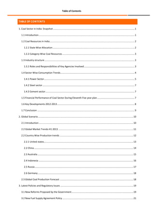 Table of Contents

TABLE OF CONTENTS
1. Coal Sector in India: Snapshot ............................................................................................................................ 1
1.1 Introduction .................................................................................................................................................. 1
1.2 Coal Resources in India ................................................................................................................................. 2
1.2.1 State Wise Allocation ............................................................................................................................. 2
1.2.2 Category-Wise Coal Resources .............................................................................................................. 3
1.3 Industry structure ......................................................................................................................................... 3
1.3.1 Roles and Responsibilities of Key Agencies Involved ............................................................................. 3
1.4 Sector Wise Consumption Trends................................................................................................................. 4
1.4.1 Power Sector.......................................................................................................................................... 5
1.4.2 Steel sector ............................................................................................................................................ 7
1.4.3 Cement sector........................................................................................................................................ 7
1.5 Financial Performance of Coal Sector During Eleventh Five year plan ......................................................... 7
1.6 Key Developments 2012-2013 ...................................................................................................................... 8
1.7 Conclusion .................................................................................................................................................... 9
2. Global Scenario ................................................................................................................................................. 10
2.1 Introduction ................................................................................................................................................ 10
2.2 Global Market Trends-H1 2013 .................................................................................................................. 11
2.2 Country Wise Production trends ................................................................................................................ 12
2.2.1 United states ........................................................................................................................................ 13
2.2 China ....................................................................................................................................................... 14
2.3 Australia .................................................................................................................................................. 15
2.4 Indonesia ................................................................................................................................................ 16
2.5 Russia ...................................................................................................................................................... 17
2.6 Germany ................................................................................................................................................. 18
2.3 Global Coal Production Forecast ................................................................................................................ 18
3. Latest Policies and Regulatory Issues ............................................................................................................... 19
3.1 New Reforms Proposed by the Government .............................................................................................. 19
3.2 New Fuel Supply Agreement Policy ............................................................................................................ 21

 
