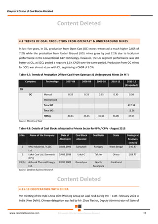 Chapter 5: Status of Coal Blocks Allocated

Content Deleted
4.8 TRENDS OF COAL PRODUCTION FROM OPENCAST & UNDERGROUND MINES
In last five years, in CIL, production from Open Cast (OC) mines witnessed a much higher CAGR of
7.2% while the production from Under Ground (UG) mines grew by just 2.1% due to lackluster
performance in the Conventional B&P technology. However, the UG segment performance was still
better at CIL, as SCCL posted a negative 1.1% CAGR over the same period. Production from OC mines
for SCCL was almost at par with CIL, registering a CAGR of 6.5%.
Table 4.7: Trends of Production Of Raw Coal From Opencast & Underground Mines (in MT)
Company

Technology

2007-08

2008-09

2009-10

2010-11

2011-12
(Projected)

0.32

0.35

0.35

0.30

0.30

CIL
OC

Manual
Mechanised
Total OC

437.34

Total UG

12.26

TOTAL

40.61

44.55

45.01

46.00

47.01

Source: Ministry of Coal

Table 4.8: Details of Coal Blocks Allocated to Private Sector for IPPs/ CPPs - August 2013
S.No.

Name of the Company

Date of
Allotment

Coal Block
allocated

Coal fields

State

Geological
Reserves
(In MT)

1

RPG Industries / CESC
Ltd.

10.08.1993

Sarisatolli

Raniganj

West Bengal

140.47

2

Utkal Coal Ltd. (formerly
ICCL)

29.05.1998

Utkal-C

Talcher

Orissa

208.77

28 (b)

Adhunik Thermal Energy
Ltd.

28.05.2009

Ganeshpur

North
Karanpura

Jharkhand

Source: Cerebral Business Research

Content Deleted
4.11.10 COOPERATION WITH CHINA
9th meeting of the Indo-China Joint Working Group on Coal held during 9th – 11th February 2004 in
India (New Delhi). Chinese delegation was led by Mr. Zhao Tiechui, Deputy Administrator of State of

www.cerebralbusiness.com

© Copyright 2014 by Cerebral Business Research

19

 