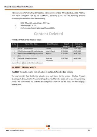 Chapter 5: Status of Coal Blocks Allocated

Administration of Work Safety (SWAS) State Administration of Coal Mines Safety (SACCS), PR China
and Indian delegation led by Dr. P.K.Mishra, Secretary (Coal) and the following bilateral
issues/projects were discussed in the meeting.
•
•
•

BCCL -Moonidih project-Seam RXVI Top.
Jhanjra project of ECL.
Performance of existing Longwall faces at SECL.

Content Deleted
Table 5.5: Details of De-allocated blocks
S. No.

Name of the Block

Block Allocation

Date of
Allocation

Date of Deallocation

1

Binani Cement Limited

Datima

05.09.2008

27.04.2010

2

Murli Industries and Grace Industries

Lohara (East)

27.06.2008

17.05.2010

3

Maharastra State Mining Corporation
Ltd.

Agarzari

25.07.2007

28.06.2010

17

Damodar Valley Corporation

Saharpur
Jamarpani

25.07.2007

14.06.2011

Source: Ministry of Coal, Cerebral Business Research

5.6 RECENT DEVELOPMENTS
Aug 2013: Five states receive fresh allocation of coal blocks from the Coal ministry
The coal ministry has decided to allocate new coal blocks to five states - Madhya Pradesh,
Chhattisgarh, Orissa, Andhra Pradesh and Rajasthan. Coal from the blocks will be used for generating
power. The coal ministry has said that the companies which will use the blocks will have to pay a
reserve price.

www.cerebralbusiness.com

© Copyright 2014 by Cerebral Business Research

20

 