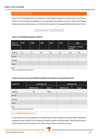 Chapter 9: Coal Technologies

9. COAL TECHNOLOGIES
Clean Coal Technologies (CCTs) are defined as ‘technologies designed to enhance both the efficiency
and the environmental acceptability of coal extraction, preparation and use’. These technologies
reduce emissions, reduce waste, and increase the amount of energy gained from each tonne of coal.

Content Deleted
Table 9.1 CIL HEMM Population: 2007-12
Name of
Equipment

2007

Dragline

41

2008

2009

2010

2011

2012
Envisaged
by MoC

41

40

40

40

Actual

119

40

Shovel
Dumper
Dozer
Drill
Source: Cerebral Business Research

Table 9.2: Norms and actual HEMM availability and utilization during Eleventh FYP
Equipment

Availability (%)

Utilization (%)

CMPDI Norms

Actual

85

78-85

Dragline

CMPDI Norms

Actual

Shovel
Dumper
Dozer
Drill

Source: Cerebral Business Research
9.1.2

UNDERGROUND MINING

In UG mining, the basic equipment for transporting are either haulage or conveyor belts. Worldwide,
Longwall mining is used for UG mining due to higher outputs and productivity, safety related factors,
and to achieve improved recovery. The other method used is continuous mining.

www.cerebralbusiness.com

© Copyright 2014 by Cerebral Business Research

26

 
