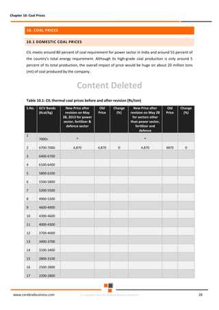 Chapter 10: Coal Prices

10. COAL PRICES
10.1 DOMESTIC COAL PRICES
CIL meets around 80 percent of coal requirement for power sector in India and around 55 percent of
the country’s total energy requirement. Although its high-grade coal production is only around 5
percent of its total production, the overall impact of price would be huge on about 20 million tons
(mt) of coal produced by the company.

Content Deleted
Table 10.1: CIL thermal coal prices before and after revision (Rs/ton)
S.No.

1

GCV Bands
(Kcal/kg)

7000+

2

6700-7000

3

4300-4600

11

4000-4300

12

3700-4000

13

3400-3700

14

3100-3400

15

2800-3100

16

2500-2800

17

0

4600-4900

10

4870

*

4900-5200

9

Change
(%)

5200-5500

8

*

Old
Price

5500-5800

7

New Price after
revision on May 28
for sectors other
than power sector,
fertilizer and
defence

5800-6100

6

Change
(%)

6100-6400

5

Old
Price

6400-6700

4

New Price after
revision on May
28, 2013 for power
sector, fertilizer &
defence sector

2200-2800

www.cerebralbusiness.com

4,870

4,870

0

© Copyright 2014 by Cerebral Business Research

4,870

28

 