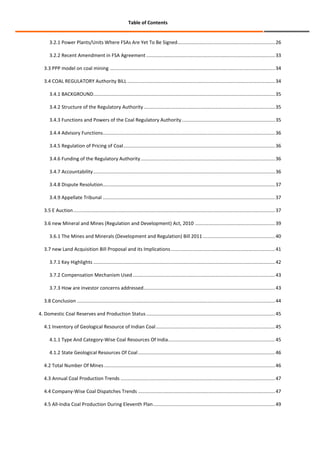 Table of Contents

3.2.1 Power Plants/Units Where FSAs Are Yet To Be Signed........................................................................ 26
3.2.2 Recent Amendment in FSA Agreement ............................................................................................... 33
3.3 PPP model on coal mining .......................................................................................................................... 34
3.4 COAL REGULATORY Authority BILL ............................................................................................................. 34
3.4.1 BACKGROUND ...................................................................................................................................... 35
3.4.2 Structure of the Regulatory Authority ................................................................................................. 35
3.4.3 Functions and Powers of the Coal Regulatory Authority ..................................................................... 35
3.4.4 Advisory Functions ............................................................................................................................... 36
3.4.5 Regulation of Pricing of Coal ................................................................................................................ 36
3.4.6 Funding of the Regulatory Authority ................................................................................................... 36
3.4.7 Accountability ...................................................................................................................................... 36
3.4.8 Dispute Resolution ............................................................................................................................... 37
3.4.9 Appellate Tribunal ............................................................................................................................... 37
3.5 E Auction ..................................................................................................................................................... 37
3.6 new Mineral and Mines (Regulation and Development) Act, 2010 ........................................................... 39
3.6.1 The Mines and Minerals (Development and Regulation) Bill 2011 ..................................................... 40
3.7 new Land Acquisition Bill Proposal and its Implications ............................................................................. 41
3.7.1 Key Highlights ...................................................................................................................................... 42
3.7.2 Compensation Mechanism Used ......................................................................................................... 43
3.7.3 How are investor concerns addressed ................................................................................................. 43
3.8 Conclusion .................................................................................................................................................. 44
4. Domestic Coal Reserves and Production Status ............................................................................................... 45
4.1 Inventory of Geological Resource of Indian Coal ........................................................................................ 45
4.1.1 Type And Category-Wise Coal Resources Of India............................................................................... 45
4.1.2 State Geological Resources Of Coal ..................................................................................................... 46
4.2 Total Number Of Mines .............................................................................................................................. 46
4.3 Annual Coal Production Trends .................................................................................................................. 47
4.4 Company-Wise Coal Dispatches Trends ..................................................................................................... 47
4.5 All-India Coal Production During Eleventh Plan .......................................................................................... 49

 