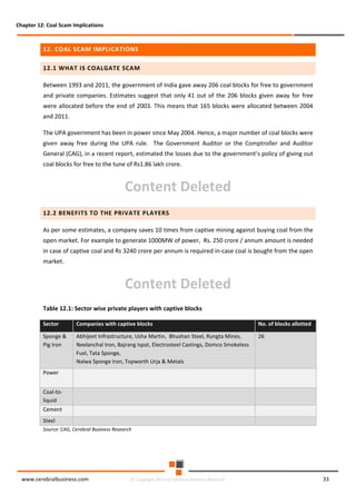 Chapter 12: Coal Scam Implications

12. COAL SCAM IMPLICATIONS
12.1 WHAT IS COALGATE SCAM
Between 1993 and 2011, the government of India gave away 206 coal blocks for free to government
and private companies. Estimates suggest that only 41 out of the 206 blocks given away for free
were allocated before the end of 2003. This means that 165 blocks were allocated between 2004
and 2011.
The UPA government has been in power since May 2004. Hence, a major number of coal blocks were
given away free during the UPA rule. The Government Auditor or the Comptroller and Auditor
General (CAG), in a recent report, estimated the losses due to the government’s policy of giving out
coal blocks for free to the tune of Rs1.86 lakh crore.

Content Deleted
12.2 BENEFITS TO THE PRIVATE PLAYERS
As per some estimates, a company saves 10 times from captive mining against buying coal from the
open market. For example to generate 1000MW of power, Rs. 250 crore / annum amount is needed
in case of captive coal and Rs 3240 crore per annum is required in-case coal is bought from the open
market.

Content Deleted
Table 12.1: Sector wise private players with captive blocks
Sector

Companies with captive blocks

No. of blocks allotted

Sponge &
Pig Iron

Abhijeet Infrastructure, Usha Martin, Bhushan Steel, Rungta Mines,
Neelanchal Iron, Bajrang Ispat, Electrosteel Castings, Domco Smokeless
Fuel, Tata Sponge,
Nalwa Sponge Iron, Topworth Urja & Metals

26

Power
Coal-toliquid
Cement
Steel
Source: CAG, Cerebral Business Research

www.cerebralbusiness.com

© Copyright 2014 by Cerebral Business Research

33

 