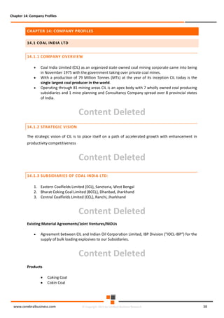 Chapter 14: Company Profiles

CHAPTER 14: COMPANY PROFILES
14.1 COAL INDIA LTD
14.1.1 COMPANY OVERVIEW
•
•
•

Coal India Limited (CIL) as an organized state owned coal mining corporate came into being
in November 1975 with the government taking over private coal mines.
With a production of 79 Million Tonnes (MTs) at the year of its inception CIL today is the
single largest coal producer in the world.
Operating through 81 mining areas CIL is an apex body with 7 wholly owned coal producing
subsidiaries and 1 mine planning and Consultancy Company spread over 8 provincial states
of India.

Content Deleted
14.1.2 STRATEGIC VISION
The strategic vision of CIL is to place itself on a path of accelerated growth with enhancement in
productivity competitiveness

Content Deleted
14.1.3 SUBSIDIARIES OF COAL INDIA LTD:
1. Eastern Coalfields Limited (ECL), Sanctoria, West Bengal
2. Bharat Coking Coal Limited (BCCL), Dhanbad, Jharkhand
3. Central Coalfields Limited (CCL), Ranchi, Jharkhand

Content Deleted
Existing Material Agreements/Joint Ventures/MOUs
•

Agreement between CIL and Indian Oil Corporation Limited, IBP Division ("IOCL-IBP") for the
supply of bulk loading explosives to our Subsidiaries.

Content Deleted
Products
•
•

Coking Coal
Cokin Coal

www.cerebralbusiness.com

© Copyright 2014 by Cerebral Business Research

38

 