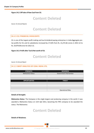 Chapter 14: Company Profiles

Figure 14.2: Off take of Raw Coal from CIL

Content Deleted
Source: CIL Annual Reports

Content Deleted
14.1.5 CIL FINANCIAL HIGHLIGHTS
CIL is one of the largest profit making and tax & dividend paying enterprises in India.Aggregate pretax profits for CIL and its subsidiaries increased by 17.42% from Rs. 21,272.66 crores in 2011-12 to
Rs. 24,979.04crores for 2012-13.
Figure 14.3: Profit after Tax & Net worth of CIL

Content Deleted
Source: CIL Annual Report

14.1.5 SWOT ANALYSIS OF COAL INDIA LTD.
STRENGTH

WEAKNESS

Maharatna Status

Government Intervention

OPPURTUNITIES

THREAT

Operational Risks

Details of Strengths
Maharatna Status: The Company is the single largest coal producing company in the world. It was
awarded a Maharatna Status on 11th Apil 2011, becoming the fifth company to be awarded the
status. The Maharatna

Content Deleted
Details of Weakness

www.cerebralbusiness.com

© Copyright 2014 by Cerebral Business Research

40

 