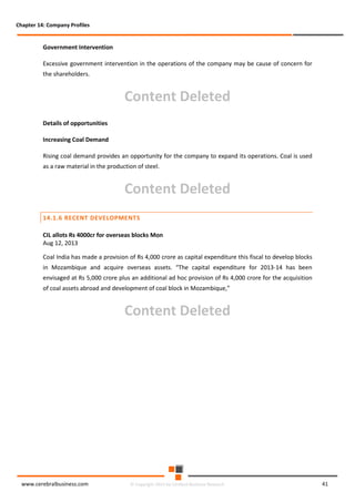 Chapter 14: Company Profiles

Government Intervention
Excessive government intervention in the operations of the company may be cause of concern for
the shareholders.

Content Deleted
Details of opportunities
Increasing Coal Demand
Rising coal demand provides an opportunity for the company to expand its operations. Coal is used
as a raw material in the production of steel.

Content Deleted
14.1.6 RECENT DEVELOPMENTS
CIL allots Rs 4000cr for overseas blocks Mon
Aug 12, 2013
Coal India has made a provision of Rs 4,000 crore as capital expenditure this fiscal to develop blocks
in Mozambique and acquire overseas assets. “The capital expenditure for 2013-14 has been
envisaged at Rs 5,000 crore plus an additional ad hoc provision of Rs 4,000 crore for the acquisition
of coal assets abroad and development of coal block in Mozambique,”

Content Deleted

www.cerebralbusiness.com

© Copyright 2014 by Cerebral Business Research

41

 