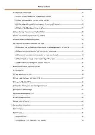 Table of Contents

6.2 Impact of Coal shortage .............................................................................................................................. 76
6.2.1 Critical Coal Stock Position of Key Thermal Stations ........................................................................... 76
6.2.2 Year Wise Generation Loss due to Coal shortage ................................................................................ 77
6.2.3 Affected and Stranded Thermal capacity- Present and Projected ...................................................... 78
6.2.4 Falling PLF of Coal Based Generating Plants ........................................................................................ 79
6.3 Coal Shortage Projections during Twelfth Plan .......................................................................................... 80
6.4 Coal Requirement Projections during XIII Plan ........................................................................................... 81
6.5 Sector wise coal demand projections ......................................................................................................... 82
6.6 Suggested measures to overcome coal crisis ............................................................................................. 82
6.6.1 Domestic coal production to be augmented to reduce dependence on imports ............................... 83
6.6.2 Expedite implementation of coal procurement and pricing ................................................................ 83
6.6.3 Increase in fuel cost (imported coal) to be made pass-through .......................................................... 84
6.6.4 Coal imports by project companies directly with fuel pass ................................................................. 85
6.6.5 Other Medium and long term remedial measures .............................................................................. 85
7. Role of Imported Coal in Existing Scenario ....................................................................................................... 86
7.1 Introduction ................................................................................................................................................ 86
7.2 Year-wise Import of Coal ............................................................................................................................ 86
7.3 Coal Import by Power Utilities in 2012-13 .................................................................................................. 87
7.4 Import of Coal by NTPC ............................................................................................................................... 89
7.4 Expected Hike in prices due to rising coal imports ..................................................................................... 90
7.5 Key Issues and Challenges .......................................................................................................................... 91
7.6 Country wise import of Coal ....................................................................................................................... 92
7.7 Recent Developments ................................................................................................................................. 93
7.8 Coal Imports Forecast ................................................................................................................................. 94
8. Overseas Coal Acquisition................................................................................................................................. 95
8.1 Introduction ................................................................................................................................................ 95
8.2 Indonesia .................................................................................................................................................... 95
8.2.1 Introduction ......................................................................................................................................... 95
8.2.2 Indonesian Coal Quality and Costs Involved ........................................................................................ 95

 