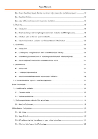 Table of Contents

8.2.3 Recent Regulatory Update- Foreign Investment in the Indonesian Coal Mining Industry .................. 96
8.2.4 Regulation Details ................................................................................................................................ 96
8.2.5 India CoMpanies Investment in Indonesian Coal Mines ...................................................................... 97
8.3 Australia ...................................................................................................................................................... 98
8.3.1 Introduction ......................................................................................................................................... 98
8.3.2 Recent Challenges restraining foreign investment in Australian Coal Mining Industry ...................... 98
8.3.3 Initiatives taken by the new government so far .................................................................................. 99
8.3.4 Indian investments in Australian coal mines and export infrastructure ........................................... 100
8.4 South Africa .............................................................................................................................................. 100
8.4.1 Introduction ....................................................................................................................................... 100
8.4.2 Challenges for Foreign Investors in the South African Coal Industry: ............................................... 101
8.4.3 South Africa government keen on promoting investment from Indian Companies ......................... 101
8.4.4 Indian companies’ investment in South African Coal Sector ............................................................. 102
8.5 Mozambique ............................................................................................................................................. 102
8.5.1 Introduction ....................................................................................................................................... 102
8.5.2 Challenges in Mozambique ................................................................................................................ 103
8.5.3 Indian Companies Investment in Mozambique Coal Sector .............................................................. 104
8.6 Comparison Matrix: Top Four Coal Producing Nations ............................................................................ 105
9. Coal Technologies ........................................................................................................................................... 107
9.1 Coal Mining Technologies ......................................................................................................................... 107
9.1.1 Opencast Mining ................................................................................................................................ 107
9.1.2 Underground Mining ......................................................................................................................... 110
9.2 Technology Initiatives taken by CIl in recent Years .................................................................................. 111
9.2.1 Sourcing Technology .......................................................................................................................... 112
9.3 Combustion Technologies ............................................................................................................................ 113
9.3.1 Sub Critical ......................................................................................................................................... 113
9.3.2 Super Critical ...................................................................................................................................... 113
9.3.2.1 Few Upcoming Coal plants based on super critical technology ..................................................... 114
9.3.4 Advanced Ultra Supercritical Technology .......................................................................................... 120

 