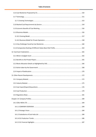 Table of Contents

11.6 Coal Washeries Proposed by CIL ............................................................................................................. 150
11.7 Technology.............................................................................................................................................. 151
11.7.1 Existing Technologies ....................................................................................................................... 153
11.8 Washed Coal Requirements by Sectors .................................................................................................. 154
11.9 Economic Benefits of Coal Washing ....................................................................................................... 156
11.10 Business Models ................................................................................................................................... 156
11.10.1 Existing Model ............................................................................................................................... 157
11.10.2 Business Model for Private Operators ........................................................................................... 158
11.11 Key Challenges Faced by Coal Washeries ............................................................................................. 160
11.12 Comparative Ranking of Different States Basis Risk Profile.................................................................. 163
12. Coal Scam Implications ................................................................................................................................. 165
12.1 What is Coalgate Scam ........................................................................................................................... 165
12.2 Benefits to the Private Players ................................................................................................................ 165
12.2 Blocks Allocation Details as Highlighted by CAG..................................................................................... 166
12.3 Action taken by the Government ........................................................................................................... 168
12.4 Impact of Deallocation ............................................................................................................................ 170
13. Other Recent Developments ........................................................................................................................ 172
13.1 Company Related .................................................................................................................................... 172
13.2 Industry Related...................................................................................................................................... 175
13.3 Coal Import/Export/Acquisitions ............................................................................................................ 176
13.4 Coal Production ...................................................................................................................................... 179
13.5 Regulatory News ..................................................................................................................................... 181
Chapter 14: Company Profiles ............................................................................................................................ 184
14.1 COAL INDIA LTD ...................................................................................................................................... 184
14.1.1 COMPANY OVERVIEW ..................................................................................................................... 184
14.1.2 Strategic Vision ................................................................................................................................ 184
14.1.3 Subsidiaries of Coal India Ltd: .......................................................................................................... 184
14.1.4 CIL Production Trends ...................................................................................................................... 186
14.1.5 CIL Financial Highlights .................................................................................................................... 187

 