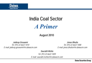 India Coal Sector
                                   A Primer
                                         August 2010

             Jaideep Goswami                                              Jonas Bhutta
           Tel: (91) 22 6622 1010                                    Tel: (91) 22 6622 1008
E-mail: jaideep.goswami@in.daiwacm.com                       E-mail: jonas.bhutta@in.daiwacm.com
                                            Saurabh Mehta
                                        Tel: (91) 22 6622 1009
                               E-mail: saurabh.mehta@in.daiwacm.com
 