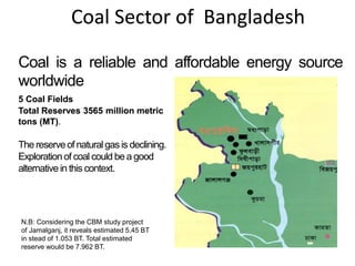 Coal Sector of Bangladesh
Coal is a reliable and affordable energy source
worldwide
5 Coal Fields
Total Reserves 3565 million metric
tons (MT).
The reserveof naturalgas is declining.
Exploration of coal could be a good
alternative in this context.
N.B: Considering the CBM study project
of Jamalganj, it reveals estimated 5.45 BT
in stead of 1.053 BT. Total estimated
reserve would be 7.962 BT.
 