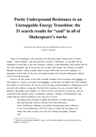 Poetic Underground Resistance to an
Unstoppable Energy Transition: the
31 search results for “coal” in all of
Shakespeare’s works
“A man may die, nations may rise and fall, but an idea lives forever”
―John F. Kennedy
Today it is commonplace to be conversant with fossil-fuel-related concepts such as “climate
change”, “carbon footprint”, and “non-renewable resources”. Furthermore, we may think that our
dependence on fossil fuels is, like these concepts, a relatively recent phenomenon that occurred with the
rise of the “automobile age” in the post-war era. For those with a longer view of history, the British
Industrial Revolution, which is usually dated to around 1800 is often seen as the ‘beginning’ of
dependence on fossil fuels. In any case, most people certainly don’t associate Shakespeare’s lifetime
(1564-1616) with fossil fuels.
However, the first country in the world to actually transition from an economy based primarily on
solar energy (i.e. wood) to an economy based primarily on fossil fuels was Britain and it had completed
this transition by 1603 (Freese, 30)1, the last year of the reign of Queen Elizabeth I; Shakespeare was 39
years old, still a relatively young man. The fossil fuel in question was coal, a resource which was
plentiful in the northern part of Britain. J.U. Nef, in The Rise of the British Coal Industry, calls the
second half of the sixteenth century “an industrial revolution” (Weiman, 164) and historical data
confirm that this period was indeed an early industrial revolution:
coal mining alone developed so rapidly that deliveries to London increased
more than three-fold between 1580 and 1591(1580:11,000 tons);
1591-2:35,000 tons). Shipments of coal from Newcastle grew from 33,000 tons
in 1563-4 to 163,000 tons in 1597-98. On the eve of the Civil War, Britain was
mining three times as much coal as the rest of Europe put together. (Weiman,
164)
Despite coal becoming more and more ubiquitous and economically necessary as London’s
population doubled between 1550 and 1600 (reaching 200,000) (Freese, 33), coal suffered from a bad
image (much as fossil fuels still have a negative image today) because of its thick polluting smoke, and
1 “Before the end of Queen Elizabeth’s reign in 1603 coalhad replaced wood as the primary fuel in
England.” (Freese 33)
 