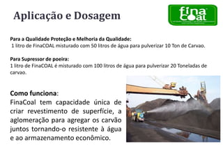Aplicação e Dosagem
Para a Qualidade Proteção e Melhoria da Qualidade:
1 litro de FinaCOAL misturado com 50 litros de água para pulverizar 10 Ton de Carvao.
Para Supressor de poeira:
1 litro de FinaCOAL é misturado com 100 litros de água para pulverizar 20 Toneladas de
carvao.

Como funciona:
FinaCoal tem capacidade única de
criar revestimento de superfície, a
aglomeração para agregar os carvão
juntos tornando-o resistente à água
e ao armazenamento econômico.

 