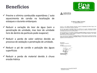 Benefícios
 Previne e elimina combustão espontânea / auto
aquecimento de carvão na localização de
estoques e durante embarques
 Reduzir a variação do teor de água (sem a
penetração de umidade, mas teor de umidade
livre de dentro da partícula pode evaporar)
 Reduzir a perda de valor calórico devido ao
processo de oxidação e penetração de umidade.

 Reduzir o pó de carvão e poluição das águas
superficiais
 Reduzir a perda de material devido à chuva
erosão hídrica

 
