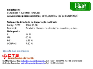 Embalagem:
01 tambor = 200 litros FinaCoal
A quantidade pedidos mínimos: 80 TAMBORES (20 pe CONTAINER)
Tratamento tributaria de importação no Brasil:
Código NCM
3805.90.90
Descrição
Produtos diversos das indústrias químicas, outros.
Os Impostos
II
14 %
IPI
00 %
PIS
1.65 %
CONFINS
7.60 %
Consulte mais informações:

Sr. Milan Kumar Das: milan@comoniantec.com.br, Cel: +55 31 92192772, Tel: +55 31 34643386
Sr. Pedro Comonian: pedro@comoniantec.com.br, Tel: +55 31 34643386

 