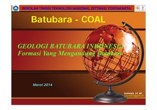 SUPANDI, ST, MT
supandisttnas@gmail.com
SEKOLAH TINGGI TEKNOLOGI NASIONAL (STTNAS) YOGYAKARTA.SEKOLAH TINGGI TEKNOLOGI NASIONAL (STTNAS) YOGYAKARTA.
Maret 2014
GEOLOGI BATUBARA INDONESIA
Formasi Yang Mengandung Batubara
Batubara - COAL
 