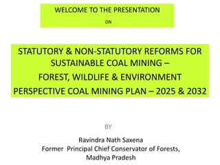 WELCOME TO THE PRESENTATION
ON
STATUTORY & NON-STATUTORY REFORMS FOR
SUSTAINABLE COAL MINING –
FOREST, WILDLIFE & ENVIRONMENT
PERSPECTIVE COAL MINING PLAN – 2025 & 2032
BY
Ravindra Nath Saxena
Former Principal Chief Conservator of Forests,
Madhya Pradesh
 