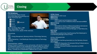 ASTAKA & BATURONA
FH Kristiono
Chief Executive Officer of Ucoal
fhary.kristiono@ucoal-sumberdaya.com
Mobile +62 812 821 9517
Born in Surabaya, May 7, 1968
Office: Wisma BSG, 7th Floor
Jl. Abdul Muis no.40, Jakarta 10160, Indonesia.
EDUCATION
2011
MBA – Energy Management, Bandung Institute of Technology, Bandung
1986
Mining Engineering – Coal Metallurgist, Bandung Institute of Technology,
Bandung
PROFESSIONAL CAREER
Already 33 years of experience in the coal business, with the first 13 years of
his professional career as coal metallurgist & marketer at BHP and continue
with 20 years started his general management role in early 2005 at Medco
Mining. Currently he is a shareholder in MEMI & CEO in Ucoal.
UCOAL Group
2024-Present as CEO Ucoal
MEMI Group
2023-Present
2024-Present as Commissioner of MEMI
2023-2024 as COO of MEtaforsa Mulia Internasional/MEMI
MEDCO Group
2005-2023
2015-2023 as Director of Medco Energi Mining Internasional;
2009-2015 as Vice President of Medco Mining;
2005-2009 Started as General Manager at Trada Resources.
BHP Group
1992-2005
Holding various positions from Coal Processing Plant Metallurgist to
Coal Marketing Manager (PTAI & PTKCI)
SOCIAL ORGANIZATION
2012-Present
APBI (Indonesia Coal Mining Association) as Vice Secretary General.
2021-Present
PERHAPI (Association Of Indonesian Mining Professionals) as
Chairman Coal Mining Policy;
APINDO (Indonesia Employer Association) as ESDM
Committee.
ucoal.co.id
KrisCoal
KrisCoal
KrisCoal
Kris.UCoal
Closing
 