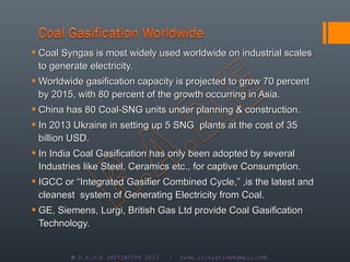  Coal Syngas is most widely used worldwide on industrial scales
  to generate electricity.
 Worldwide gasification capacity is projected to grow 70 percent
  by 2015, with 80 percent of the growth occurring in Asia.
 China has 80 Coal-SNG units under planning & construction.
 In 2013 Ukraine in setting up 5 SNG plants at the cost of 35
  billion USD.
 In India Coal Gasification has only been adopted by several
  Industries like Steel, Ceramics etc., for captive Consumption.
 IGCC or “Integrated Gasifier Combined Cycle,” ,is the latest and
  cleanest system of Generating Electricity from Coal.
 GE, Siemens, Lurgi, British Gas Ltd provide Coal Gasification
  Technology.


         © R.A.D.E INITIATIVE 2013   |   rade.initiative@gmail.com
 