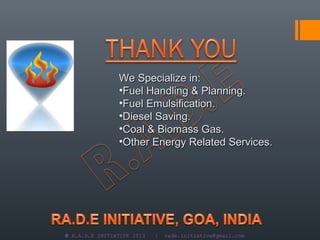 We Specialize in:
                •Fuel Handling & Planning.
                •Fuel Emulsification.
                •Diesel Saving.
                •Coal & Biomass Gas.
                •Other Energy Related Services.




© R.A.D.E INITIATIVE 2013   |   rade.initiative@gmail.com
 