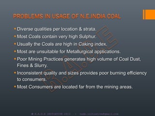  Diverse qualities per location & strata.
 Most Coals contain very high Sulphur.
 Usually the Coals are high in Caking index.
 Most are unsuitable for Metallurgical applications.
 Poor Mining Practices generates high volume of Coal Dust,
  Fines & Slurry.
 Inconsistent quality and sizes provides poor burning efficiency
  to consumers.
 Most Consumers are located far from the mining areas.




        © R.A.D.E INITIATIVE 2013   |   rade.initiative@gmail.com
 