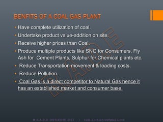 • Have complete utilization of coal.
• Undertake product value-addition on site.
• Receive higher prices than Coal.
• Produce multiple products like SNG for Consumers, Fly
  Ash for Cement Plants, Sulphur for Chemical plants etc.
• Reduce Transportation movement & loading costs.
• Reduce Pollution.
• Coal Gas is a direct competitor to Natural Gas hence it
  has an established market and consumer base.




        © R.A.D.E INITIATIVE 2013   |   rade.initiative@gmail.com
 