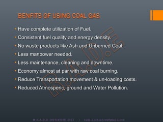 • Have complete utilization of Fuel.
• Consistent fuel quality and energy density.
• No waste products like Ash and Unburned Coal.
• Less manpower needed.
• Less maintenance, cleaning and downtime.
• Economy almost at par with raw coal burning.
• Reduce Transportation movement & un-loading costs.
• Reduced Atmosperic, ground and Water Pollution.




        © R.A.D.E INITIATIVE 2013   |   rade.initiative@gmail.com
 