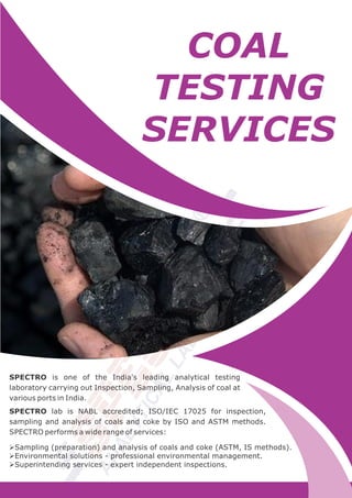 COAL
TESTING
SERVICES
SPECTRO is one of the India's leading analytical testing
laboratory carrying out Inspection, Sampling, Analysis of coal at
various ports in India.
SPECTRO lab is NABL accredited; ISO/IEC 17025 for inspection,
sampling and analysis of coals and coke by ISO and ASTM methods.
SPECTRO performs a wide range of services:
ØSampling (preparation) and analysis of coals and coke (ASTM, IS methods).
ØEnvironmental solutions - professional environmental management.
ØSuperintending services - expert independent inspections.
 
