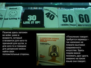 Позитив здесь заложен во всём: даже в возрасте, который становится для кого-то причиной для шуток, а для кого-то и поводом для депрессии можно найти свои положительные стороны. «Поколение говорит: требуется перевод» - так написано на плакате выставки современного искусства. Здесь людям важно понимать друг друга, неважно на каком языке они говорят. 
