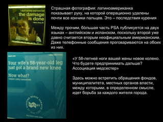 Страшная фотография: латиноамериканка  показывает руку, на которой операционно удалены почти все кончики пальцев. Это – последствия курения Между прочим, б ò льшая часть  PSA  публикуется на двух  языках – английском и испанском, поскольку второй уже  давно считается вторым неофициальным американским. Даже телефонные сообщения проговариваются на обоих  из них. «У 58-летней ноги вашей жены новое колено. Что будете предпринимать дальше? Ассоциация медсестер» Здесь можно встретить обращения фондов,  муниципалитета, местных органов власти, между которыми, в определенном смысле, идет борьба за каждого жителя города. 