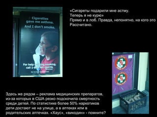 «Сигареты подарили мне астму. Теперь я не курю» Прямо и в лоб. Правда, непонятно, на кого это Рассчитано. Здесь же рядом – реклама медицинских препаратов, из-за которых в США резко подскочила смертность  среди детей. По статистике более 50% наркотиков дети достают не на улице, а в аптеках или в  родительских аптечках. «Хаус», «викодин» - помните?  