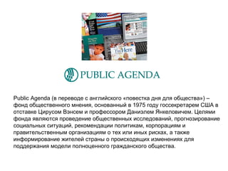 Public Agenda  (в переводе с английского «повестка дня для общества») –  фонд общественного мнения, основанный в 1975 году госсекретарем США в отставке Цирусом Вэнсем и профессором Даниэлем Янкеловичем. Целями  фонда являются проведение общественных исследований, прогнозирование социальных ситуаций, рекомендации политикам, корпорациям и  правительственным организациям о тех или иных рисках, а также  информирование жителей страны о происходящих изменениях для  поддержания модели полноценного гражданского общества. 