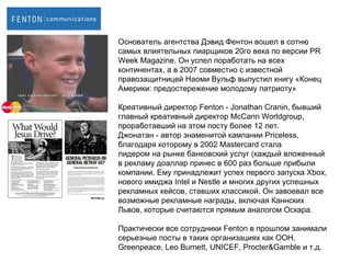 Основатель агентства Дэвид Фентон вошел в сотню самых влиятельных пиарщиков 20го века по версии  PR Week Magazine.  Он успел поработать на всех континентах, а в 2007 совместно с известной правозащитницей Наоми Вульф выпустил книгу «Конец Америки: предостережение молодому патриоту» Креативный директор  Fenton  -  Jonathan Cranin , бывший главный   креативный директор  McCann Worldgroup , проработавший на этом посту более 12 лет.  Джонатан  -  автор знаменитой кампании  Priceless ,   благодаря которому в 2002  Mastercard  стала лидером на рынке банковский услуг (каждый вложенный в рекламу доаллар принес в 600 раз больше прибыли компании. Ему принадлежит успех   первого запуска  Xbox,  нового имиджа  Intel  и  Nestle  и многих других успешных рекламных кейсов, ставших классикой .  Он завоевал все возможные рекламные награды, включая Каннских Львов, которые считаются прямым аналогом Оскара. Практически все сотрудники  Fenton  в прошлом занимали серьезные посты в таких организациях как ООН,  Greenpeace, Leo Burnett, UNICEF, Procter&Gamble  и т.д. 