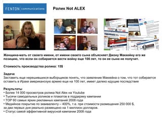 Женщина-мать от своего имени, от имени своего сына объясняет Джону Маккейну его же позицию, что если он собирается вести войну еще 100 лет, то он ее сына не получит. Стоимость производства ролика:  15$ Задача Заставить еще нерешившихся выборщиков понять, что заявление Маккейна о том, что тот собирается оставить в Ираке американскую армию еще на 100 лет, имеет далеко идущие последствия Результаты Более 14 000 просмотров ролика  Not Alex  на  Youtube Тысячи самодельных роликов и плакатов в поддержку кампании TOP 60  самых ярких рекламных кампаний 2008 года Медийное покрытие по эквиваленту – 400%, т.е. при стоимости размещения 250 000  $,  за два первых дня реально размещено на 1 миллион долларов. Статус самой эффективной вирусной кампании 2008 года Ролик  Not ALEX 