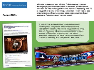 Ролик ЛОСЬ В результате этой кампании позиция Маккейна подвинулась 10 пунктов, а его потенциальные избиратели сказали, что они не разделяют его точку зрения. Кампания сформировала соответствующее мнение о Маккейне, в частности о том, какие женщины ему нравятся (ведь он поддерживал Сару Пэйлин – женщину, которая убивает животных.)  «Не все понимают, что у Сары Пэйлин недостаточно  международного опыта и нельзя назвать достаточным опытом то, что она видит Россию из окна. Маккейну уже 72 и не дай Бог с ним что-нибудь случится - она у нас за все  ответственная будет, она вас всех под прицелом будет держать. Поверьте мне, уж я-то знаю» 