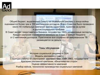 Общий бюджет, выделенный Совету на социальную рекламу с конца войны оценивается более чем в 100 миллиардов долларов. Всего Советом было проведено  около 40 глобальных кампаний против наркотиков, пьянства за рулем  и других социальных проблем.  В Совет входят представители бизнеса, государства, НКО, независимые эксперты.  Каждая кампания планируется минимум на 3 года и требует бюджета от 2 миллионов долларов. Практически вся социалка на американском ТВ  размещается за деньги. Темы обсуждения История социальной рекламы в США Модель рекламного совета Структура работы со спонсорами, рекламистами, СМИ, НКО, государством Критерии рекламной кампании, обязательства сторон Оценка эффективности кампаний Разбор кейсов, технологии производства социальных кампаний 