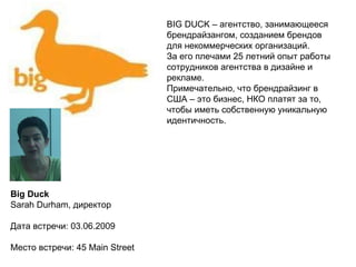 Вig Duck Sarah Durham, директор Дата встречи: 03.06.2009 Место встречи: 45  Main Street BIG DUCK –  агентство, занимающееся брендрайзангом, созданием брендов для некоммерческих организаций. За его плечами 25 летний опыт работы сотрудников агентства в дизайне и рекламе. Примечательно, что брендрайзинг в  США – это бизнес, НКО платят за то, чтобы иметь собственную уникальную  идентичность. 