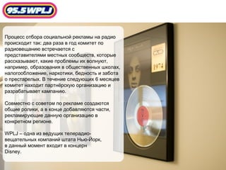 Процесс отбора социальной рекламы на радио  происходит так: два раза в год комитет по  радиовещанию встречается с  представителями местных сообществ, которые рассказывают, какие проблемы их волнуют, например, образования в общественных школах,  налогообложение, наркотики, бедность и забота о престарелых. В течение следующих 6 месяцев комитет находит партнёрскую организацию и  разрабатывает кампанию. Совместно с советом по рекламе создаются общие ролики, а в конце добавляются части, рекламирующие данную организацию в  конкретном регионе.  WPLJ –  одна из ведущих телерадио- вещательных компаний штата Нью-Йорк, в данный момент входит в концерн Disney. 