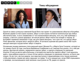 Темы обсуждения Одной из самых успешных кампаний  Equal Shot  стал проект по узакониванию абортов в Колумбии. Влияние церкви в этой стране огромно, аборт в этой стране считается нелегальным при любых обстоятельствах, то есть независимо от того изнасиловали женщину, есть ли у неё проблемы с плодом, у неё есть угроза здоровью, ей нельзя делать аборт иначе она попадёт в тюрьму. В Колумбии тюремное наказание 4 года, как для самой женщины, так и для тех, кто сделал аборт. Плюс фанатики, которые могут запросто убить. И согласно оценкам все равно около 400 тысяч женщин ежегодно осуществляют аборт в секрете. Основными лицами кампании стали ведущий юрист Моника Ро, и Марта Зула Гонзалес, которой на тот момент было 32 года, она была беременна 4 ребёнком и на 3 месяце она узнала, что у неё рак уретры. Доктора ей сказали, немедленно сделать аборт, и сделать операцию по удалению опухоли. И она не могла найти больницу, в которой она смогла бы сделать аборт, и ей пришлось ждать, пока ребёнок родится и только потом сделать операцию по удалению опухоли, но было уже поздно. Но до того, как она умерла, она сама выступила с предложением стать лицом компании, чтобы рассказать людям как закон нарушает их права. То есть каждый раз, когда СМИ спрашивали о примере, она высказывала своё желание и выступала на ТВ, радио и в прессе. 