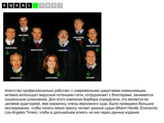 Агентство профессионально работает с современными средствами коммуникации, активно использует вирусный потенциал сети, сотрудничает с блоггерами, занимается социальным шпионажем. Для этого компании Барбара определила, кто является ее целевой аудиторией, ими оказались члены верховного суда. Было проведено большое исследование, чтобы понять какую прессу читают данные судьи ( Miami Harold ,  Economist ,  Los - Angeles Times ), чтобы в дальнейшем влиять на них через данные издания. 