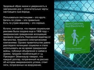 Здоровый образ жизни и уверенность в завтрашнем дне – отличительные черты настоящего нью-йоркца. Пользоваться лестницами – это круто. Бегать по утрам – это правильно. Есть по утрам морковку – это хорошо. Кстати, считается, что первая социальная реклама была создана еще в 1906 году – американская гражданская ассоциация призвала защитить Ниагарский водопад от бесчинства, творимого электрическими компаниями. Однако правительство давно разглядело потенциал социалки и стало использовать ее во время гражданской войны, публикуя объявления о найме в армию, продаже гособлигаций и т.д. Президент Эйзенхауэр говорил, что каждый доллар, потраченный на рассказ об истории американского успеха, стоит пяти, потраченных на вооружение. 