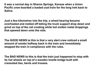 It was a normal day in Sharon Springs, Kansas when a Union Pacific crew boarded a loaded coal train for the long trek back to Salina. Just a few kilometres into the trip, a wheel bearing became overheated and melted off letting the truck support drop down and grind on top of the rail creating white hot molten metal droppings that spewed down onto the rails. The GOOD NEWS to this is that a very alert crew noticed a small amount of smoke halfway back in the train and immediately stopped the train in compliance with the rules. The BAD NEWS to this is that the train just happened to stop with its hot wheels on top of a wooden trestle bridge built with creosoted ties, bents and trusses. 