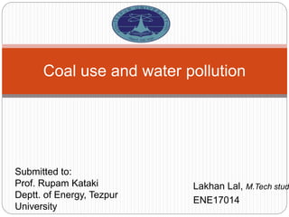 Lakhan Lal, M.Tech stud
ENE17014
Coal use and water pollution
Submitted to:
Prof. Rupam Kataki
Deptt. of Energy, Tezpur
University
 