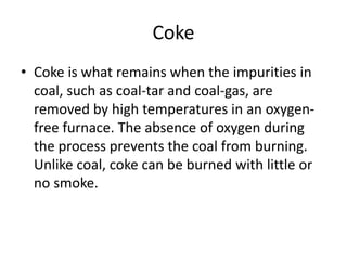 Coke
• Coke is what remains when the impurities in
coal, such as coal-tar and coal-gas, are
removed by high temperatures in an oxygen-
free furnace. The absence of oxygen during
the process prevents the coal from burning.
Unlike coal, coke can be burned with little or
no smoke.
 