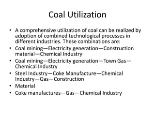 Coal Utilization
• A comprehensive utilization of coal can be realized by
adoption of combined technological processes in
different industries. These combinations are:
• Coal mining—Electricity generation—Construction
material—Chemical Industry
• Coal mining—Electricity generation—Town Gas—
Chemical Industry
• Steel Industry—Coke Manufacture—Chemical
Industry—Gas—Construction
• Material
• Coke manufactures—Gas—Chemical Industry
 