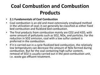 Coal Combustion and Combustion
Products
• 2.1 Fundamentals of Coal Combustion
• Coal combustion is an old and most extensively employed method
in the utilization of coal; it can generally be classified as either fixed
bed combustion and fluidized bed combustion.
• The final products from combustion mainly are CO2 and H2O, with
some amount of pollutants such as SO2, NOx, and particles. For the
reduction in SO2 emission, coal with a low sulfur content is
preferred in the combustion.
• If it is carried out in a cycle fluidized bed combustion, the relatively
low temperatures can decrease the amount of NOx formed during
combustion. But for the coal containing high sulfur content,
removal of SO2 is usually carried out in the post-combustion unit,
i.e. waste gas effluent treatment.
 